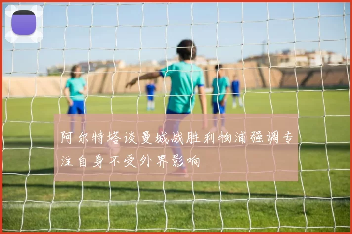 阿尔特塔谈曼城战胜利物浦强调专注自身不受外界影响