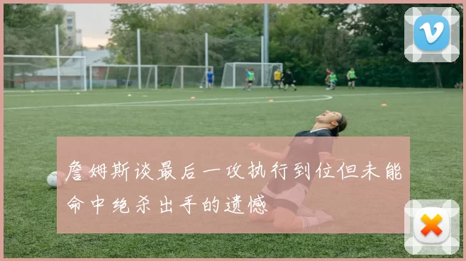 詹姆斯谈最后一攻执行到位但未能命中绝杀出手的遗憾